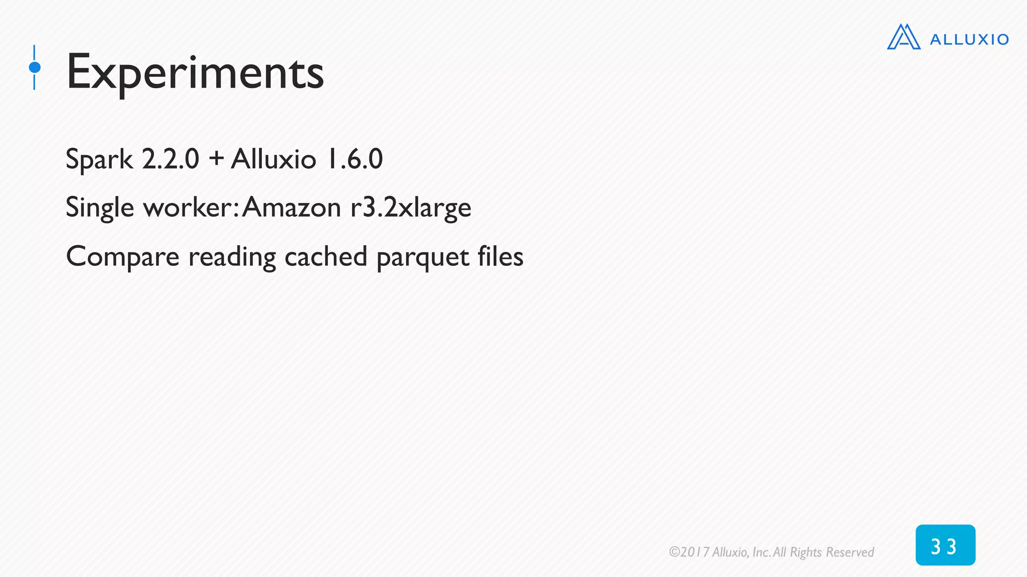 Experiments
Spark 2.2.0 + Alluxio 1.6.0
Single worker:Amazon r3.2xlarge
Compare reading cached parquet files
©2017 Alluxio, Inc.All Rights Reserved 3 3
 