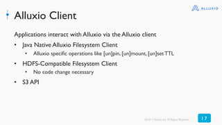 Alluxio Client
Applications interact with Alluxio via the Alluxio client
•  Java Native Alluxio Filesystem Client
•  Alluxio specific operations like [un]pin, [un]mount, [un]set TTL
•  HDFS-Compatible Filesystem Client
•  No code change necessary
•  S3 API
©2017 Alluxio, Inc.All Rights Reserved 1 7
 
