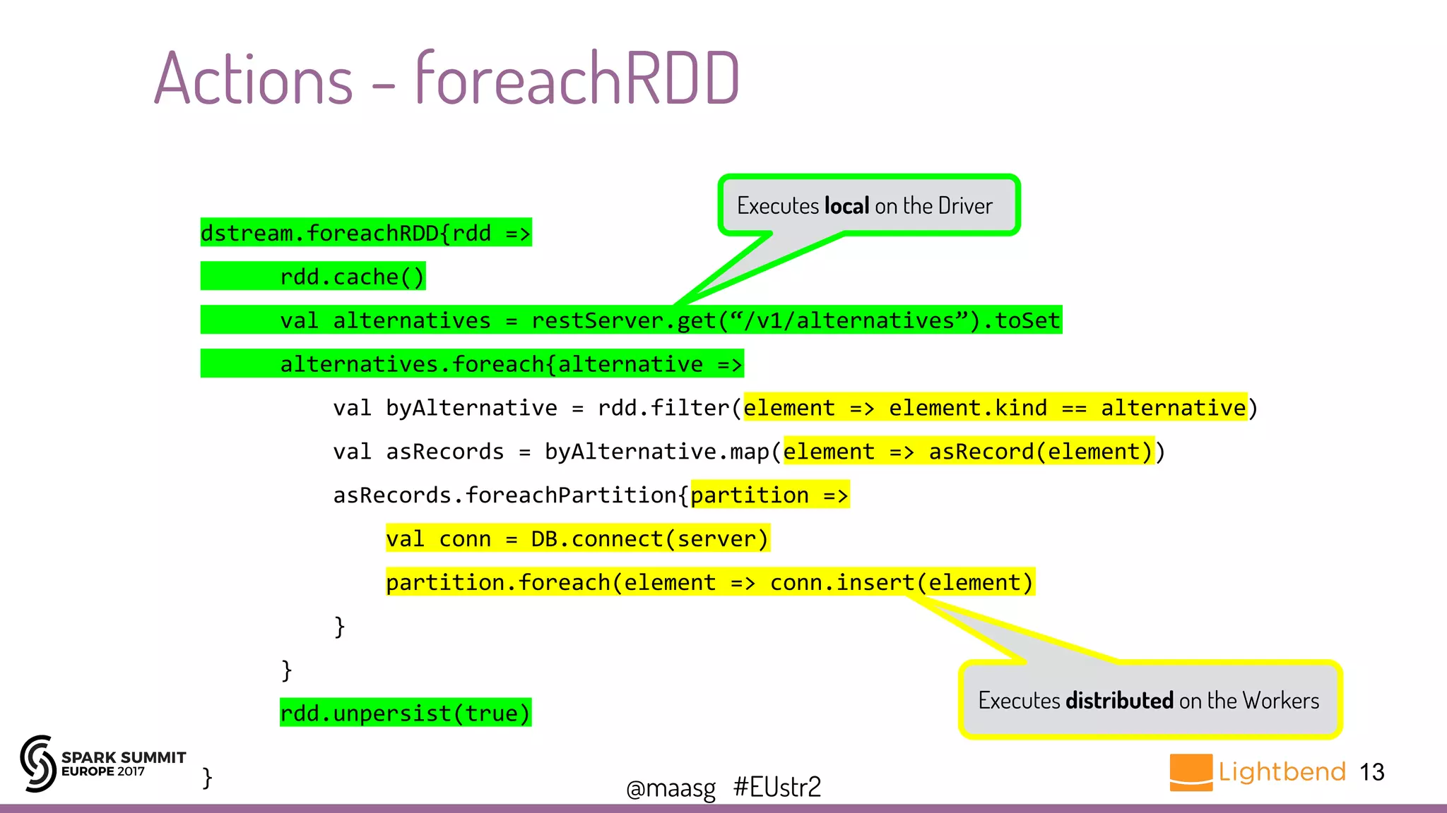 @maasg #EUstr2
13
Actions - foreachRDD
dstream.foreachRDD{rdd =>
rdd.cache()
val alternatives = restServer.get(“/v1/alternatives”).toSet
alternatives.foreach{alternative =>
val byAlternative = rdd.filter(element => element.kind == alternative)
val asRecords = byAlternative.map(element => asRecord(element))
asRecords.foreachPartition{partition =>
val conn = DB.connect(server)
partition.foreach(element => conn.insert(element)
}
}
rdd.unpersist(true)
}
Executes local on the Driver
Executes distributed on the Workers
 