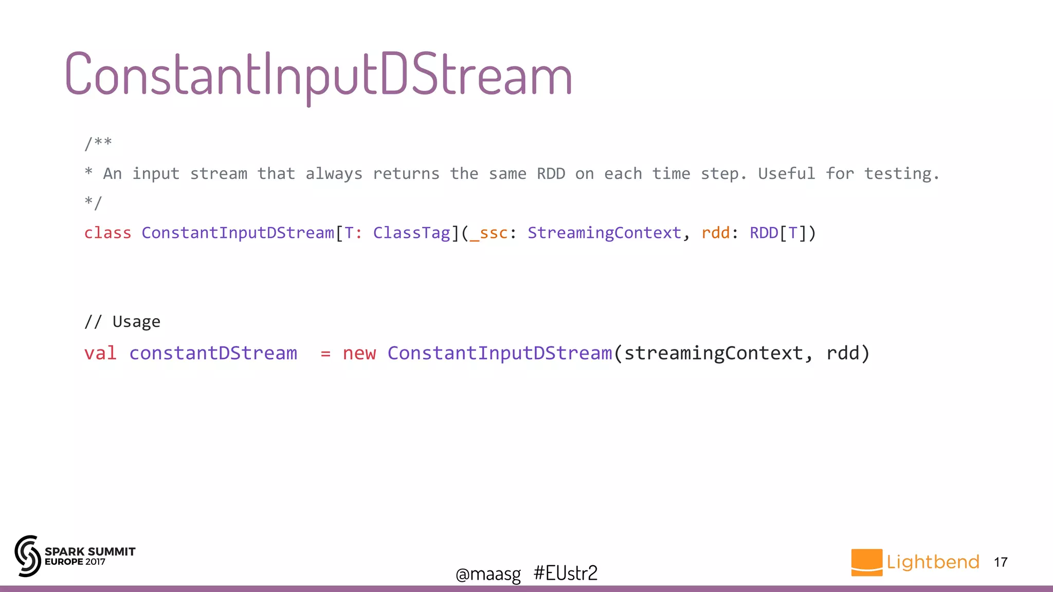 @maasg #EUstr2
ConstantInputDStream
17
/**
* An input stream that always returns the same RDD on each time step. Useful for testing.
*/
class ConstantInputDStream[T: ClassTag](_ssc: StreamingContext, rdd: RDD[T])
// Usage
val constantDStream = new ConstantInputDStream(streamingContext, rdd)
 