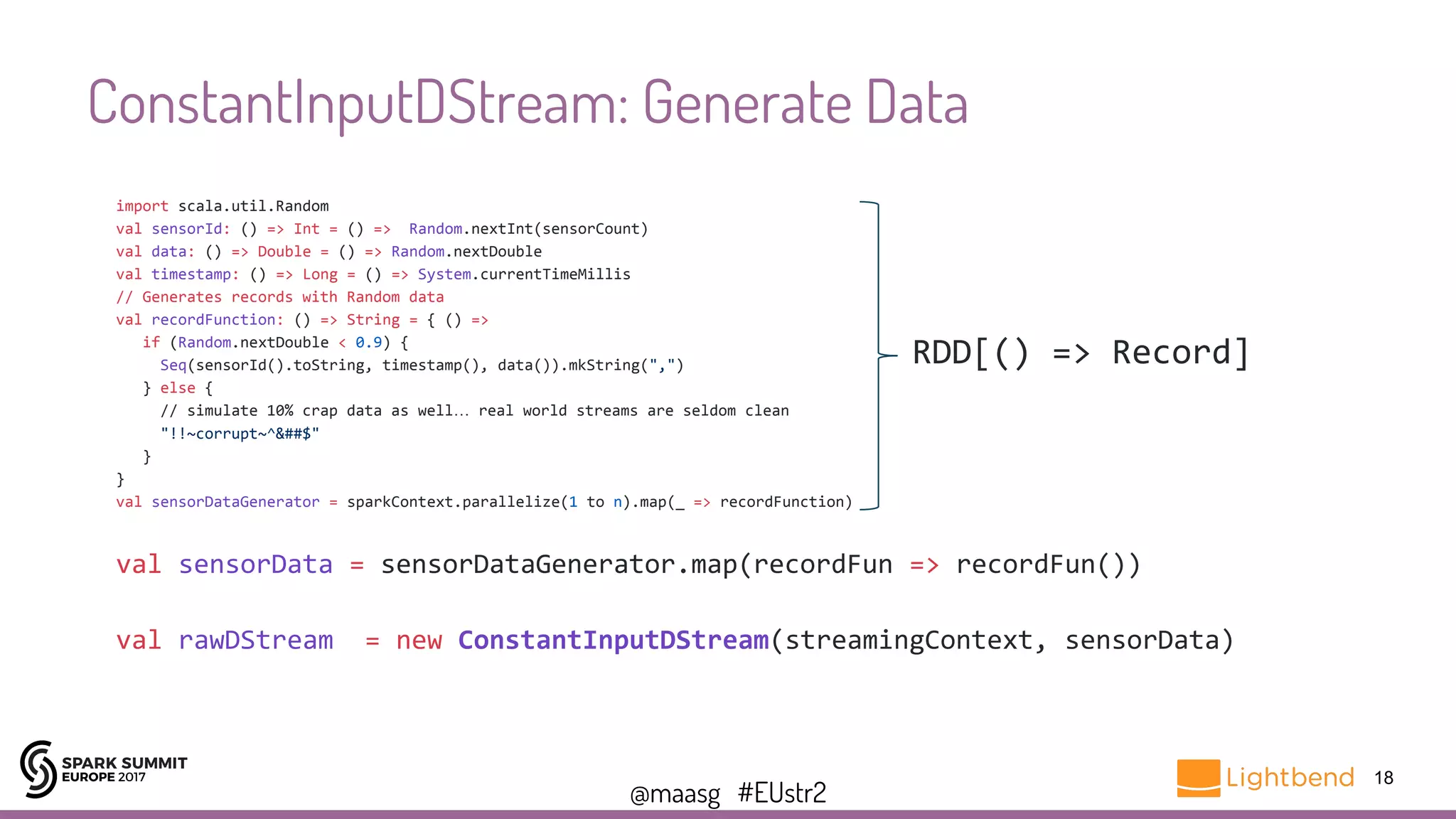 @maasg #EUstr2
ConstantInputDStream: Generate Data
18
import scala.util.Random
val sensorId: () => Int = () => Random.nextInt(sensorCount)
val data: () => Double = () => Random.nextDouble
val timestamp: () => Long = () => System.currentTimeMillis
// Generates records with Random data
val recordFunction: () => String = { () =>
if (Random.nextDouble < 0.9) {
Seq(sensorId().toString, timestamp(), data()).mkString(",")
} else {
// simulate 10% crap data as well… real world streams are seldom clean
"!!~corrupt~^&##$"
}
}
val sensorDataGenerator = sparkContext.parallelize(1 to n).map(_ => recordFunction)
val sensorData = sensorDataGenerator.map(recordFun => recordFun())
val rawDStream = new ConstantInputDStream(streamingContext, sensorData)
RDD[() => Record]
 