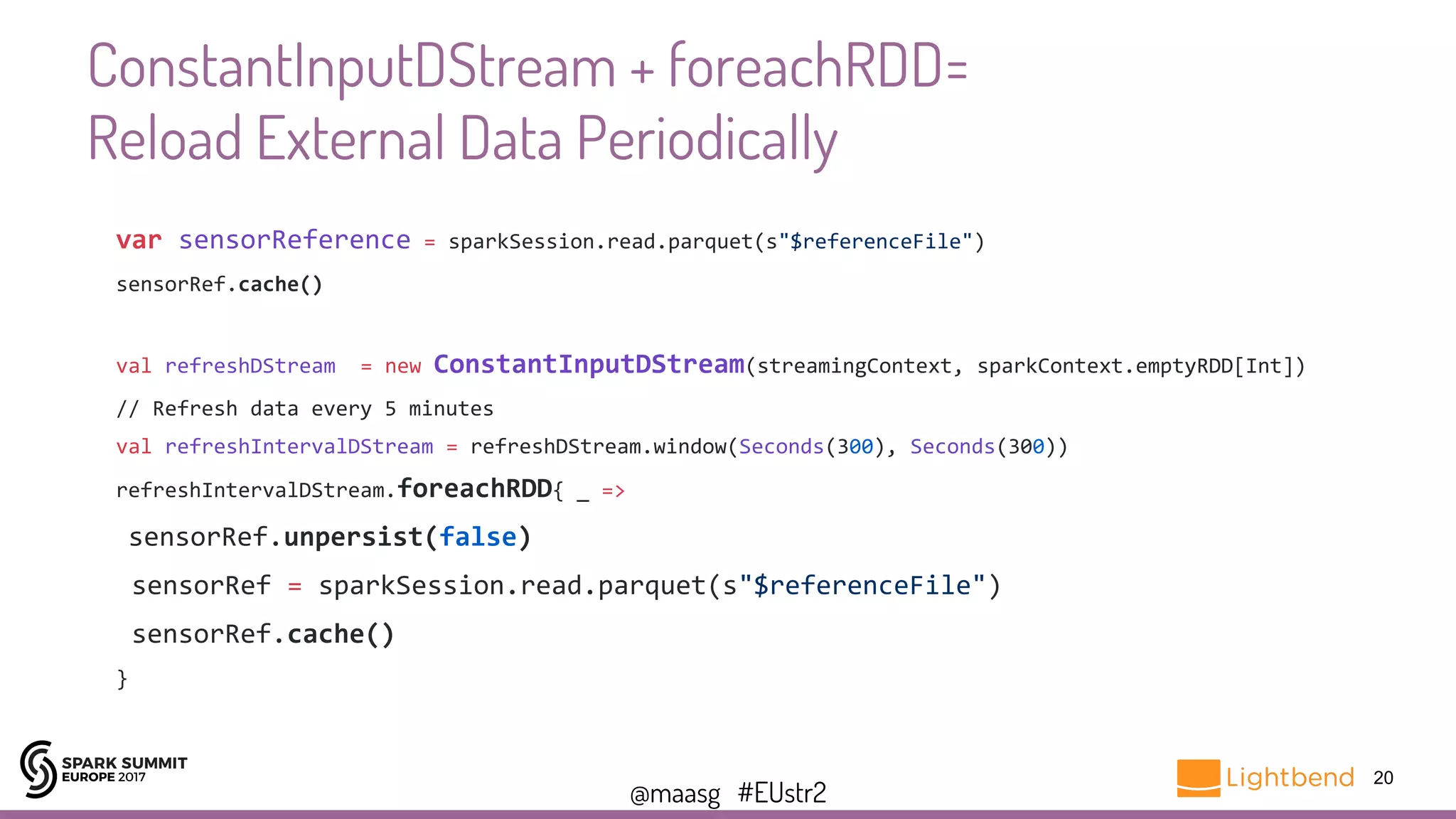 @maasg #EUstr2
ConstantInputDStream + foreachRDD=
Reload External Data Periodically
20
var sensorReference = sparkSession.read.parquet(s"$referenceFile")
sensorRef.cache()
val refreshDStream = new ConstantInputDStream(streamingContext, sparkContext.emptyRDD[Int])
// Refresh data every 5 minutes
val refreshIntervalDStream = refreshDStream.window(Seconds(300), Seconds(300))
refreshIntervalDStream.foreachRDD{ _ =>
sensorRef.unpersist(false)
sensorRef = sparkSession.read.parquet(s"$referenceFile")
sensorRef.cache()
}
 