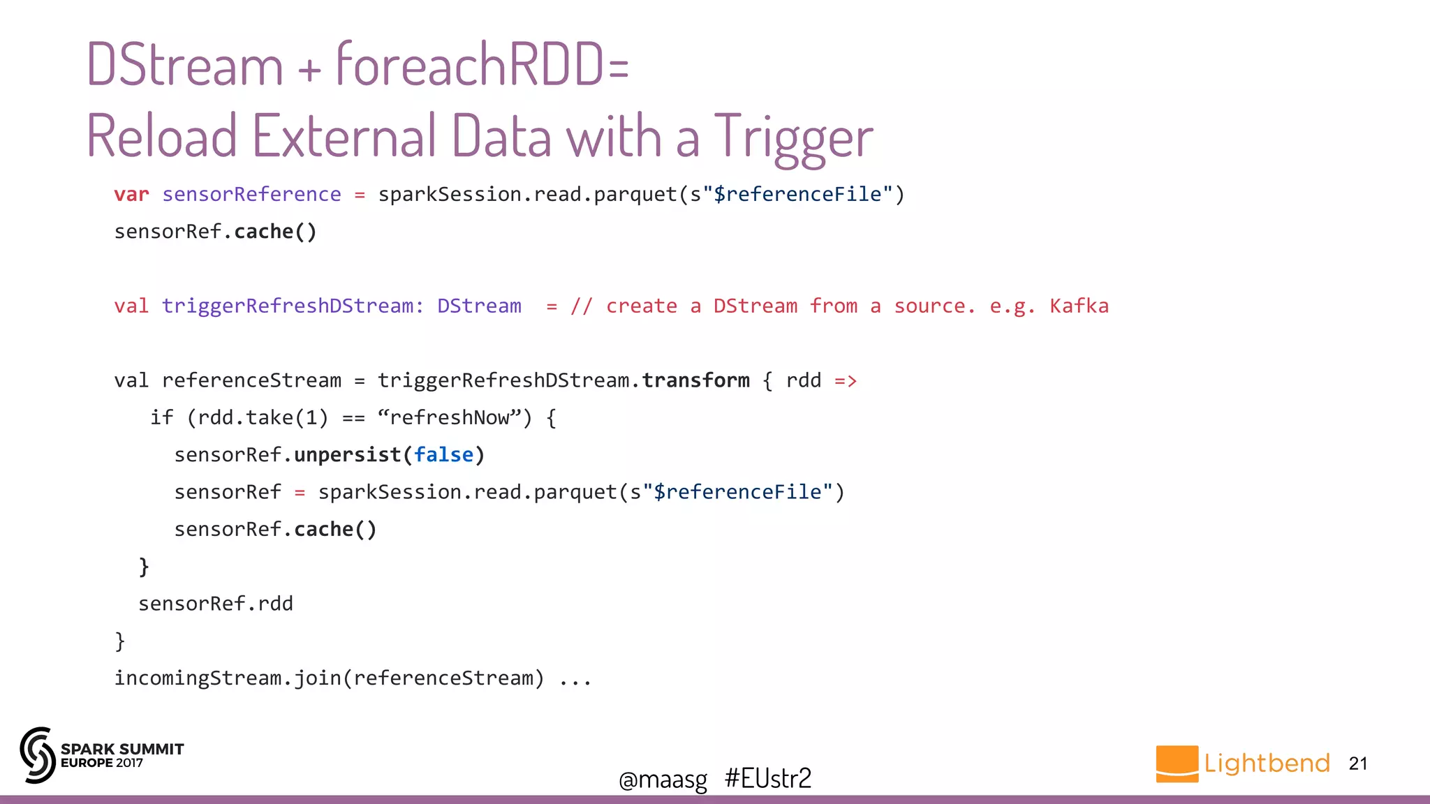 @maasg #EUstr2
DStream + foreachRDD=
Reload External Data with a Trigger
21
var sensorReference = sparkSession.read.parquet(s"$referenceFile")
sensorRef.cache()
val triggerRefreshDStream: DStream = // create a DStream from a source. e.g. Kafka
val referenceStream = triggerRefreshDStream.transform { rdd =>
if (rdd.take(1) == “refreshNow”) {
sensorRef.unpersist(false)
sensorRef = sparkSession.read.parquet(s"$referenceFile")
sensorRef.cache()
}
sensorRef.rdd
}
incomingStream.join(referenceStream) ...
 