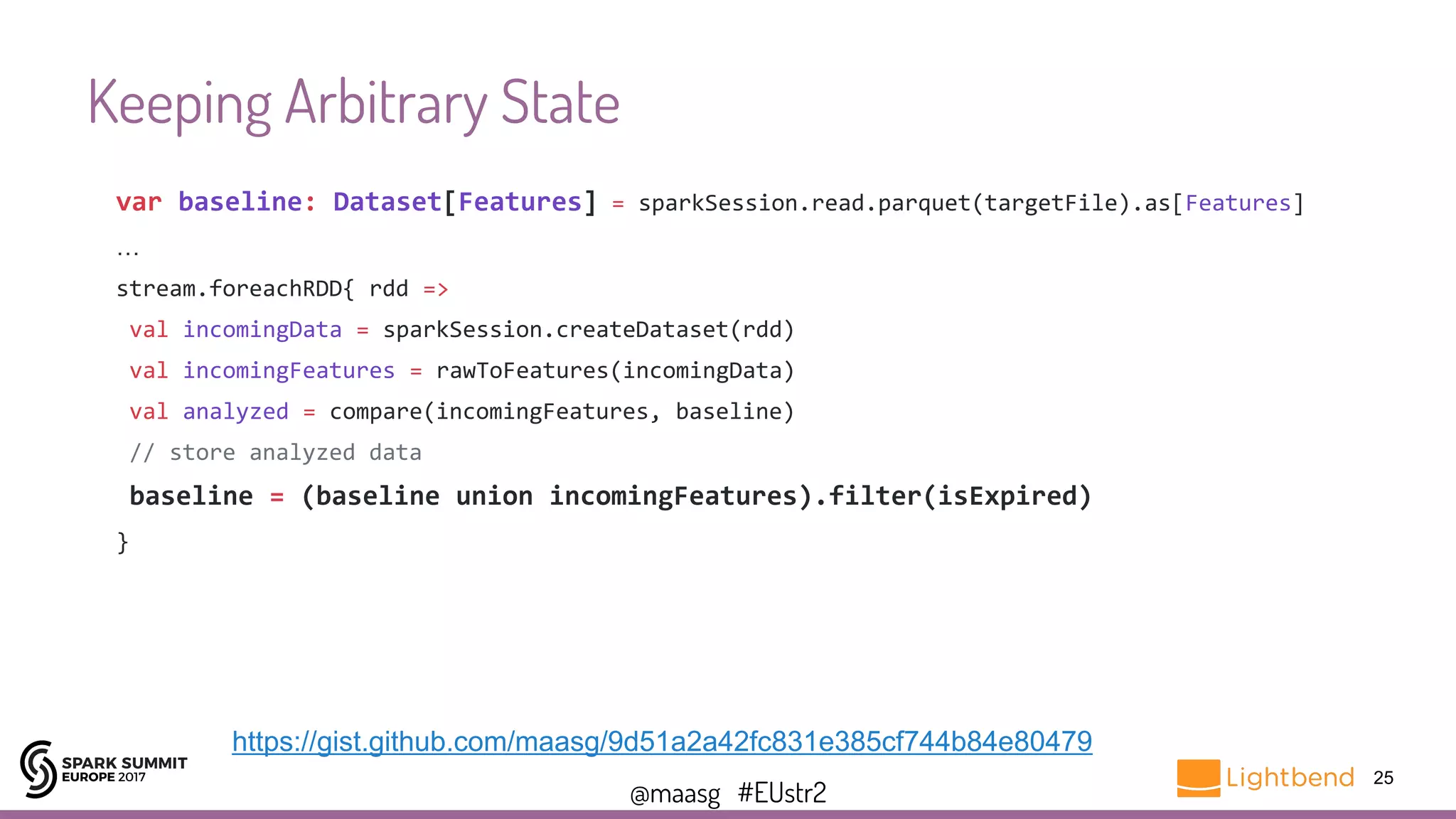 @maasg #EUstr2
Keeping Arbitrary State
25
var baseline: Dataset[Features] = sparkSession.read.parquet(targetFile).as[Features]
…
stream.foreachRDD{ rdd =>
val incomingData = sparkSession.createDataset(rdd)
val incomingFeatures = rawToFeatures(incomingData)
val analyzed = compare(incomingFeatures, baseline)
// store analyzed data
baseline = (baseline union incomingFeatures).filter(isExpired)
}
https://gist.github.com/maasg/9d51a2a42fc831e385cf744b84e80479
 