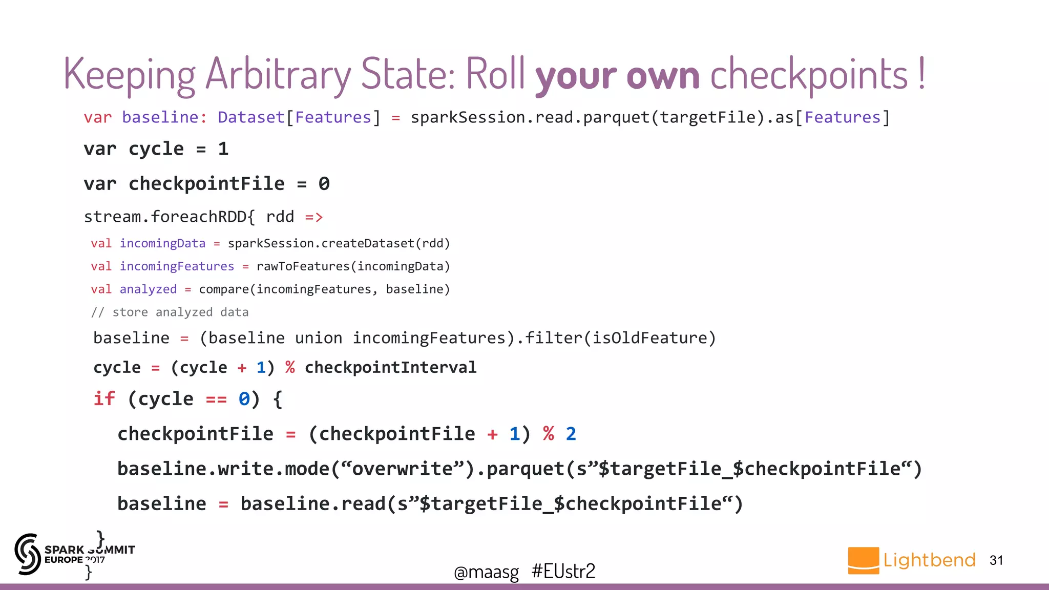 @maasg #EUstr2
Keeping Arbitrary State: Roll your own checkpoints !
31
var baseline: Dataset[Features] = sparkSession.read.parquet(targetFile).as[Features]
var cycle = 1
var checkpointFile = 0
stream.foreachRDD{ rdd =>
val incomingData = sparkSession.createDataset(rdd)
val incomingFeatures = rawToFeatures(incomingData)
val analyzed = compare(incomingFeatures, baseline)
// store analyzed data
baseline = (baseline union incomingFeatures).filter(isOldFeature)
cycle = (cycle + 1) % checkpointInterval
if (cycle == 0) {
checkpointFile = (checkpointFile + 1) % 2
baseline.write.mode(“overwrite”).parquet(s”$targetFile_$checkpointFile“)
baseline = baseline.read(s”$targetFile_$checkpointFile“)
}
}
 