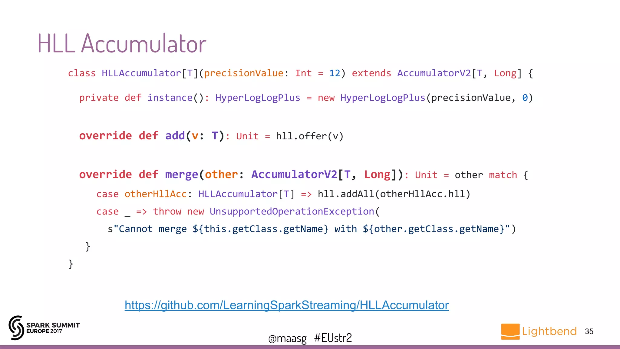 @maasg #EUstr2
HLL Accumulator
35
https://github.com/LearningSparkStreaming/HLLAccumulator
class HLLAccumulator[T](precisionValue: Int = 12) extends AccumulatorV2[T, Long] {
private def instance(): HyperLogLogPlus = new HyperLogLogPlus(precisionValue, 0)
override def add(v: T): Unit = hll.offer(v)
override def merge(other: AccumulatorV2[T, Long]): Unit = other match {
case otherHllAcc: HLLAccumulator[T] => hll.addAll(otherHllAcc.hll)
case _ => throw new UnsupportedOperationException(
s"Cannot merge ${this.getClass.getName} with ${other.getClass.getName}")
}
}
 