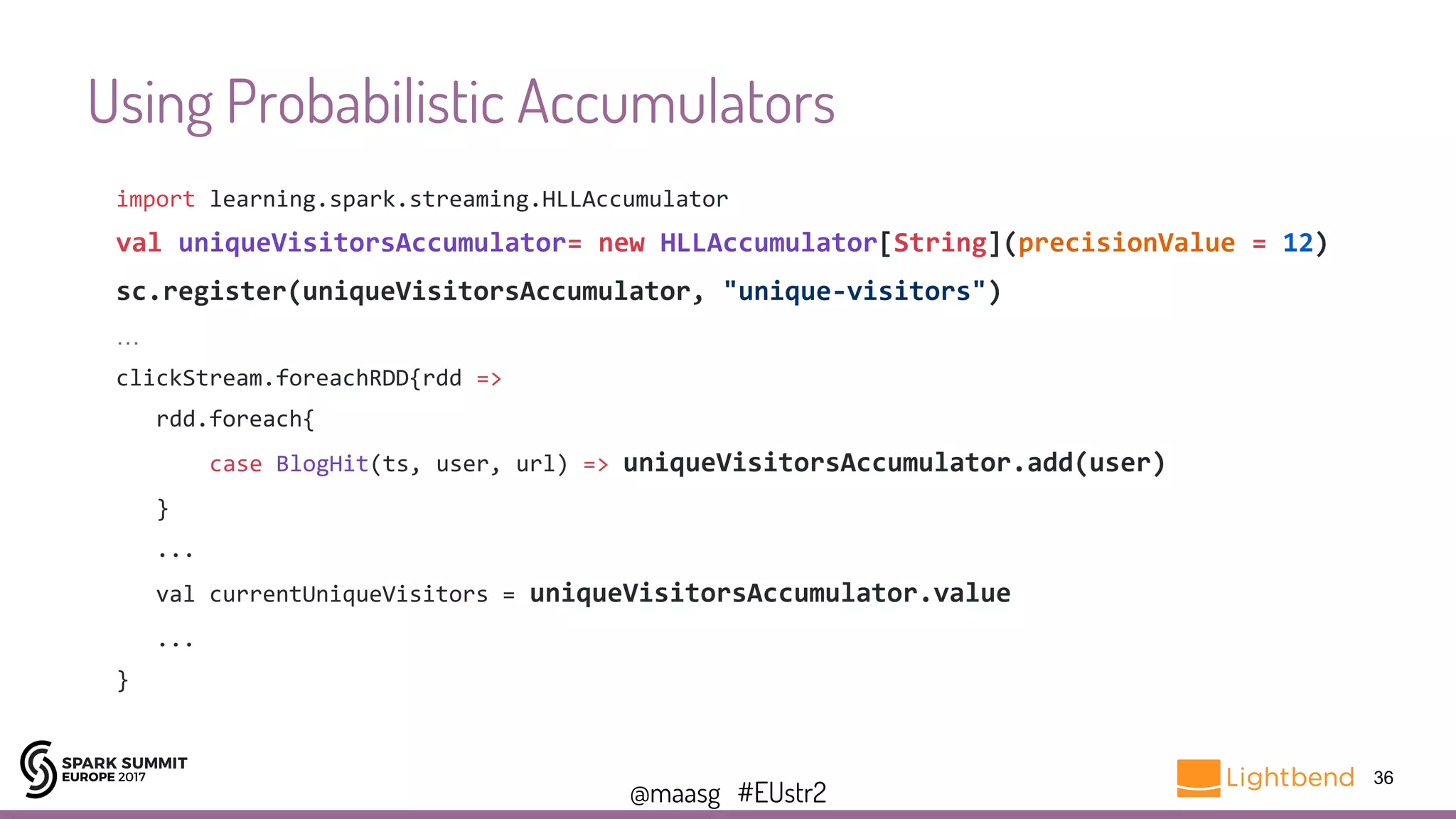 @maasg #EUstr2
Using Probabilistic Accumulators
36
import learning.spark.streaming.HLLAccumulator
val uniqueVisitorsAccumulator= new HLLAccumulator[String](precisionValue = 12)
sc.register(uniqueVisitorsAccumulator, "unique-visitors")
…
clickStream.foreachRDD{rdd =>
rdd.foreach{
case BlogHit(ts, user, url) => uniqueVisitorsAccumulator.add(user)
}
...
val currentUniqueVisitors = uniqueVisitorsAccumulator.value
...
}
 