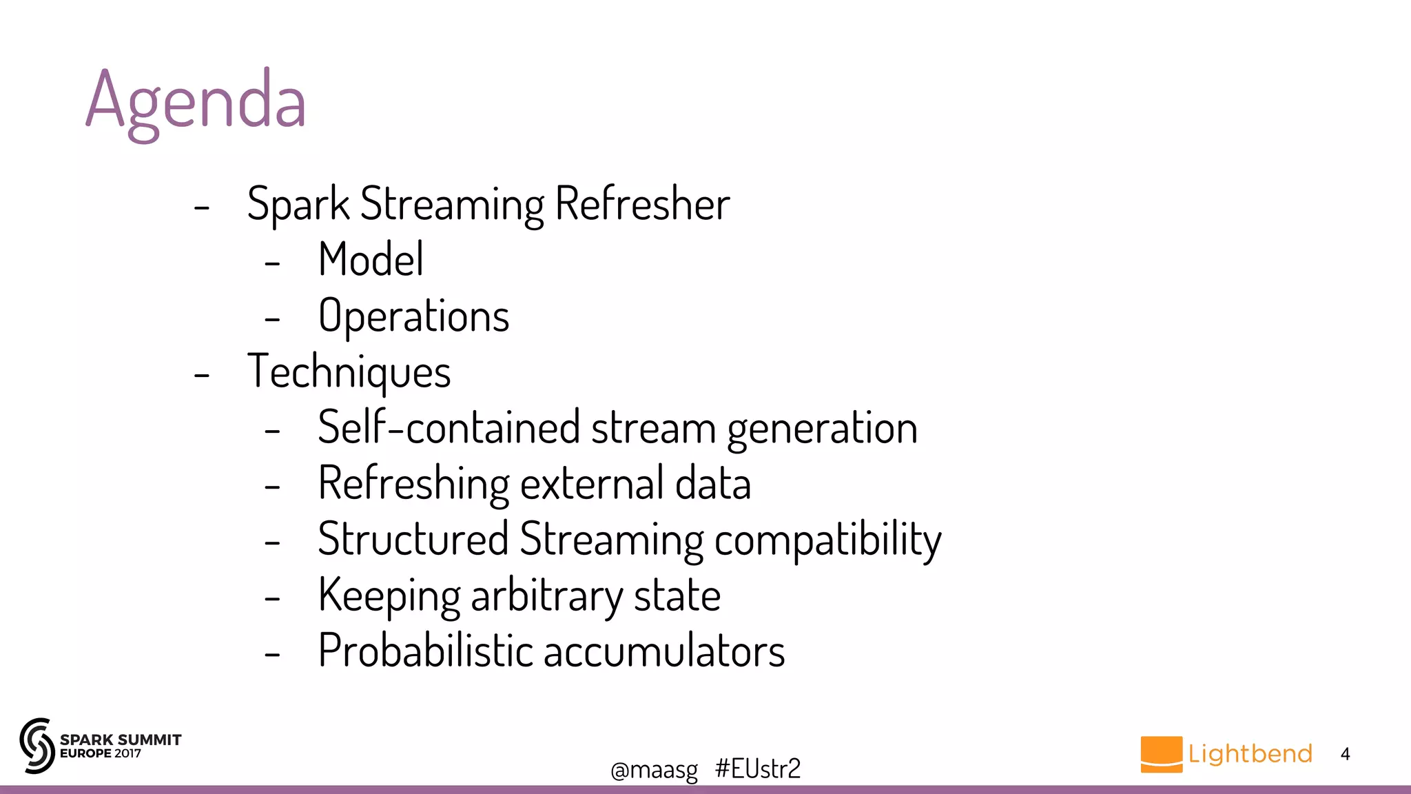 @maasg #EUstr2
Agenda
4
- Spark Streaming Refresher
- Model
- Operations
- Techniques
- Self-contained stream generation
- Refreshing external data
- Structured Streaming compatibility
- Keeping arbitrary state
- Probabilistic accumulators
 
