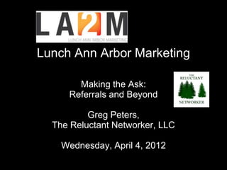 Lunch Ann Arbor Marketing

       Making the Ask:
     Referrals and Beyond

          Greg Peters,
  The Reluctant Networker, LLC

    Wednesday, April 4, 2012
 