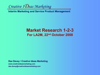 Creative IDeas Marketing
Interim Marketing and Service Product Management




                                         Market Research 1-2-3
                                           For LA2M, 22nd October 2008




Dee Davey l Creative Ideas Marketing
www.creativeideasmarketing.com
dee.davey@creativeideasmarketing.com

Creative IDeas Marketing
Interim Marketing and Service Product Management
 