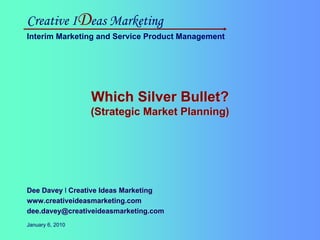 Creative IDeas Marketing
Interim Marketing and Service Product Management




                                              Which Silver Bullet?
                                              (Strategic Market Planning)




Dee Davey l Creative Ideas Marketing
www.creativeideasmarketing.com
dee.davey@creativeideasmarketing.com
Creative IDeas Marketing
January 6, 2010
Interim Marketing and Service Product Management
 
