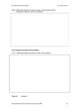 Information & Communication Technology

LA2 – Computer Systems

2.3.3.1 Differentiate between the types and usage of utility programmes (file
management, diagnostic, and file compression)

2.3.4 Proprietary and Open Source Software
2.3.4.1 Differentiate between proprietary and open source software

Topic 2.4 -

Installation

Hak Cipta Terpelihara Panitia ICT Jabatan Pelajaran Negeri Selangor 2008

10

 