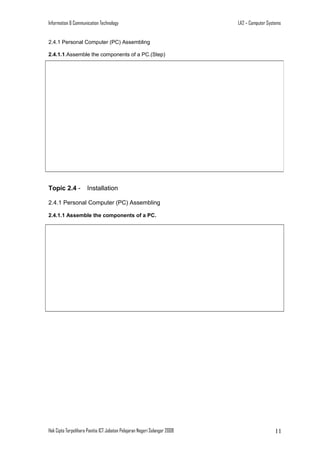 Information & Communication Technology

LA2 – Computer Systems

2.4.1 Personal Computer (PC) Assembling
2.4.1.1.Assemble the components of a PC.(Step)

Topic 2.4 -

Installation

2.4.1 Personal Computer (PC) Assembling
2.4.1.1 Assemble the components of a PC.

Hak Cipta Terpelihara Panitia ICT Jabatan Pelajaran Negeri Selangor 2008

11

 