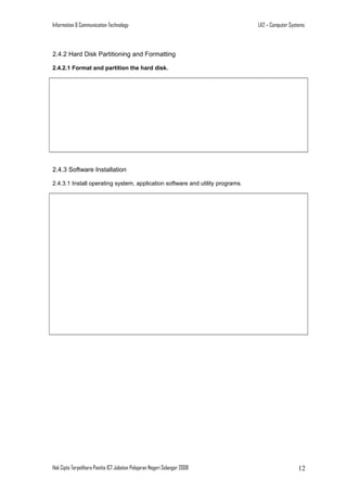 Information & Communication Technology

LA2 – Computer Systems

2.4.2 Hard Disk Partitioning and Formatting
2.4.2.1 Format and partition the hard disk.

2.4.3 Software Installation
2.4.3.1 Install operating system, application software and utility programs.

Hak Cipta Terpelihara Panitia ICT Jabatan Pelajaran Negeri Selangor 2008

12

 