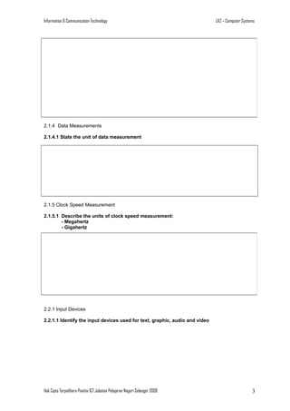 Information & Communication Technology

LA2 – Computer Systems

2.1.4 Data Measurements
2.1.4.1 State the unit of data measurement

2.1.5 Clock Speed Measurement
2.1.5.1 Describe the units of clock speed measurement:
- Megahertz
- Gigahertz

2.2.1 Input Devices
2.2.1.1 Identify the input devices used for text, graphic, audio and video

Hak Cipta Terpelihara Panitia ICT Jabatan Pelajaran Negeri Selangor 2008

3

 