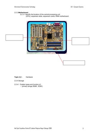 Information & Communication Technology

LA2 – Computer Systems

2.2.3 Motherboard
2.2.3.1 Identify the location of the central processing unit
(CPU), expansion slots, expansion cards, RAM motherboard.

Topic 2.2 -

Hardware

2.2.4 Storage
2.2.4.1 Explain types and function of :
- primary stroge (RAM , ROM )

Hak Cipta Terpelihara Panitia ICT Jabatan Pelajaran Negeri Selangor 2008

5

 