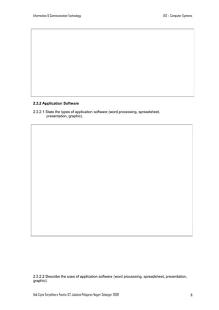Information & Communication Technology

LA2 – Computer Systems

2.3.2 Application Software
2.3.2.1 State the types of application software (word processing, spreadsheet,
presentation, graphic).

2.3.2.2 Describe the uses of application software (word processing, spreadsheet, presentation,
graphic).

Hak Cipta Terpelihara Panitia ICT Jabatan Pelajaran Negeri Selangor 2008

8

 
