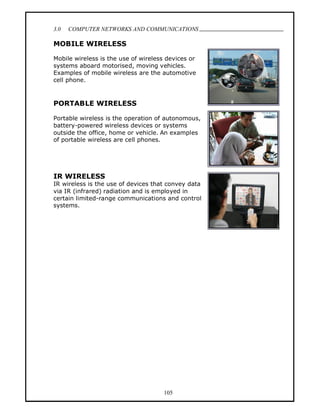 3.0   COMPUTER NETWORKS AND COMMUNICATIONS
                                                     .
MOBILE WIRELESS

Mobile wireless is the use of wireless devices or
systems aboard motorised, moving vehicles.
Examples of mobile wireless are the automotive
cell phone.



PORTABLE WIRELESS

Portable wireless is the operation of autonomous,
battery-powered wireless devices or systems
outside the office, home or vehicle. An examples
of portable wireless are cell phones.




IR WIRELESS
IR wireless is the use of devices that convey data
via IR (infrared) radiation and is employed in
certain limited-range communications and control
systems.




                                     105
 