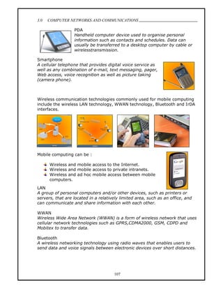 3.0   COMPUTER NETWORKS AND COMMUNICATIONS
                                                                                 .
                  PDA
                  Handheld computer device used to organise personal
                  information such as contacts and schedules. Data can
                  usually be transferred to a desktop computer by cable or
                  wirelesstransmission.

Smartphone
A cellular telephone that provides digital voice service as
well as any combination of e-mail, text messaging, pager,
Web access, voice recognition as well as picture taking
(camera phone).



Wireless communication technologies commonly used for mobile computing
include the wireless LAN technology, WWAN technology, Bluetooth and IrDA
interfaces.




Mobile computing can be :

      Wireless and mobile access to the Internet.
      Wireless and mobile access to private intranets.
      Wireless and ad hoc mobile access between mobile
      computers.

LAN
A group of personal computers and/or other devices, such as printers or
servers, that are located in a relatively limited area, such as an office, and
can communicate and share information with each other.

WWAN
Wireless Wide Area Network (WWAN) is a form of wireless network that uses
cellular network technologies such as GPRS,CDMA2000, GSM, CDPD and
Mobitex to transfer data.

Bluetooth
A wireless networking technology using radio waves that enables users to
send data and voice signals between electronic devices over short distances.




                                      107
 