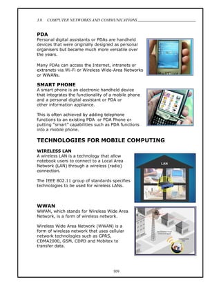 3.0   COMPUTER NETWORKS AND COMMUNICATIONS
                                                      .

PDA
Personal digital assistants or PDAs are handheld
devices that were originally designed as personal
organisers but became much more versatile over
the years.

Many PDAs can access the Internet, intranets or
extranets via Wi-Fi or Wireless Wide-Area Networks
or WWANs.

SMART PHONE
A smart phone is an electronic handheld device
that integrates the functionality of a mobile phone
and a personal digital assistant or PDA or
other information appliance.

This is often achieved by adding telephone
functions to an existing PDA or PDA Phone or
putting smart capabilities such as PDA functions
into a mobile phone.

TECHNOLOGIES FOR MOBILE COMPUTING
WIRELESS LAN
A wireless LAN is a technology that allow
notebook users to connect to a Local Area
Network (LAN) through a wireless (radio)
connection.

The IEEE 802.11 group of standards specifies
technologies to be used for wireless LANs.




WWAN
WWAN, which stands for Wireless Wide Area
Network, is a form of wireless network.

Wireless Wide Area Network (WWAN) is a
form of wireless network that uses cellular
network technologies such as GPRS,
CDMA2000, GSM, CDPD and Mobitex to
transfer data.




                                     109
 