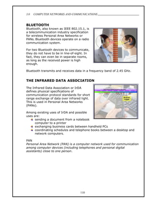 3.0   COMPUTER NETWORKS AND COMMUNICATIONS
                                                                         .

BLUETOOTH
Bluetooth, also known as IEEE 802.15.1, is
a telecommunication industry specification
for wireless Personal Area Networks or
PANs. Bluetooth devices operate on a radio
communication system.

For two Bluetooth devices to communicate,
they do not have to be in line-of-sight. In
fact, they can even be in separate rooms,
as long as the received power is high
enough.

Bluetooth transmits and receives data in a frequency band of 2.45 GHz.


THE INFRARED DATA ASSOCIATION

The Infrared Data Association or IrDA
defines physical specifications of
communication protocol standards for short
range exchange of data over infrared light.
This is used in Personal Area Networks
(PANs).

Among existing uses of IrDA and possible
uses are:
      sending a document from a notebook
      computer to a printer
      exchanging business cards between handheld PCs
      coordinating schedules and telephone books between a desktop and
      network computers.

PAN
Personal Area Network (PAN) is a computer network used for communication
among computer devices (including telephones and personal digital
assistants) close to one person.




                                    110
 