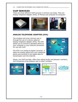 3.0   COMPUTER NETWORKS AND COMMUNICATIONS
                                                                             .
VoIP SERVICES
There are three different VoIP services in common use today. They are
Analog Telephone Adapter (ATA), IP Phones and computer-to-computer.




ANALOG TELEPHONE ADAPTER (ATA)

The simplest and most common way is
through the use of a device called an
Analog Telephone Adapter (ATA). The ATA
allows you to connect a standard phone to
your computer or your Internet connection
for use with VoIP.

The ATA is an analog-to-digital converter. It
takes the analog signal from your traditional
phone and converts it into digital data for
transmission over the Internet.

Skype, one VoIP provider, offers free calling locally and between members,
and inexpensive long-distance calls to other numbers.




                                     113
 