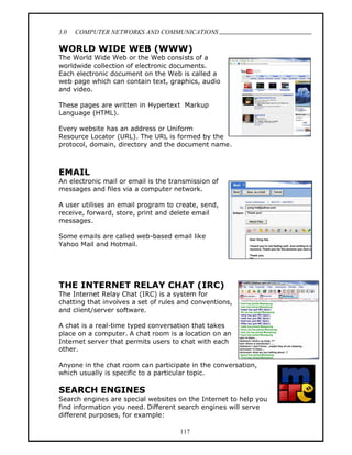 3.0   COMPUTER NETWORKS AND COMMUNICATIONS
                                                                  .
WORLD WIDE WEB (WWW)
The World Wide Web or the Web consists of a
worldwide collection of electronic documents.
Each electronic document on the Web is called a
web page which can contain text, graphics, audio
and video.

These pages are written in Hypertext Markup
Language (HTML).

Every website has an address or Uniform
Resource Locator (URL). The URL is formed by the
protocol, domain, directory and the document name.



EMAIL
An electronic mail or email is the transmission of
messages and files via a computer network.

A user utilises an email program to create, send,
receive, forward, store, print and delete email
messages.

Some emails are called web-based email like
Yahoo Mail and Hotmail.




THE INTERNET RELAY CHAT (IRC)
The Internet Relay Chat (IRC) is a system for
chatting that involves a set of rules and conventions,
and client/server software.

A chat is a real-time typed conversation that takes
place on a computer. A chat room is a location on an
Internet server that permits users to chat with each
other.

Anyone in the chat room can participate in the conversation,
which usually is specific to a particular topic.

SEARCH ENGINES
Search engines are special websites on the Internet to help you
find information you need. Different search engines will serve
different purposes, for example:

                                      117
 