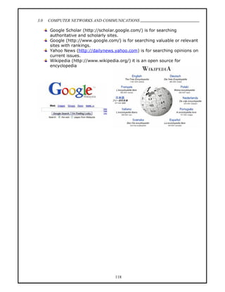 3.0   COMPUTER NETWORKS AND COMMUNICATIONS
                                                                            .
      Google Scholar (http://scholar.google.com/) is for searching
      authoritative and scholarly sites.
      Google (http://www.google.com/) is for searching valuable or relevant
      sites with rankings.
      Yahoo News (http://dailynews.yahoo.com) is for searching opinions on
      current issues.
      Wikipedia (http://www.wikipedia.org/) it is an open source for
      encyclopedia




                                     118
 