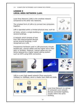 3.0   COMPUTER NETWORKS AND COMMUNICATIONS
                                                                              .
LESSON 5
LOCAL AREA NETWOR K (LAN )


Local Area Network (LAN) is the smallest network
compared to the other two networks.

The simplest form of LAN is to connect two computers
together.

LAN is operated within a limited physical area, such as
at home, school, a single building or
several buildings.

A network which consists of less
than 500 interconnected devices
across several buildings, is still
recognised as a LAN.

Inexpensive hardware used in LAN previously include
twisted pair, coaxial cables and the higher end is fiber
optic or wireless. However, coaxial cables are now
being replaced by a higher speed cabling system
such as CAT5 using RJ45 connectors.




LAN is a very high speed network (from previously
10Mbps) to 100Mbps, which is faster than MAN and WAN.




                                              Local Area Network is a group
                                              of computers and network
                                              devices connected together,
                                              usually within the same
                                              building.

                                        14
 