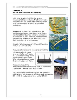 3.0   COMPUTER NETWORKS AND COMMUNICATIONS
                                                           .
LESSON 7
WIDE AREA NETWORK (WAN)


Wide Area Network (WAN) is the largest
network of all network types. The Internet is the
largest WAN in the world. WAN generally covers
large distances such as states, countries or
continents.



An example in the society using WAN is the
banking organisation. Local banks have always
maintained their business online by connecting
all computers of their branches in the countries.
International banks also use WAN to connect
their computers all over the world.

Actually, WAN is a group of MANs or LANs or the
mixture of both networks.

A device called a router is needed to connect the
MANs and LANs all over a
large physical area. A router
is a special networking device
that connects two or more
different networks and keeps
data flowing between them.

A router makes all the
different networks communicate, such as connecting
LAN to LAN, LAN to WAN or WAN to WAN.

The transmission media in WAN uses the fibre optic
cable.WAN is still considered a fast network with speeds
20 2000 Kbps, but slower than LAN and MAN.




                                      16
 