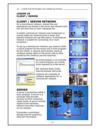 3.0   COMPUTER NETWORKS AND COMMUNICATIONS
                                                          .
LESSON 10
CLIENT / SERVER

CLIENT / SERVER NETWORK
On a client/server network, shared files and
applications are stored in the server but network users
can still store files on their individual PCs.

A smaller client/server network uses twisted-pair or
coaxial cables for networking but a larger and
powerful network will use fibre optics. A client/server
network is suitable for connecting 10 or more
computers.

To set up a client/server network, you need to install
a server program for the server and a client program
for the clients. A network administrator needs to
configure access rights on the server side to allow
access for the clients to use the resources.

                     An email program is an example
                     of a client program, as it sends
                     email requests to a mail server.

                     IRC (Internet Relay Chat),
                     Internet browser and email
                      program are examples of
                      software applications for a
                      client/server network.




SERVER
A server is sometimes called a
host computer. A server is a
computer that provides
services to other computers
called clients. A server controls
access to the hardware,
software and other resources
on the network.

It provides a centralised
storage area for programs,
data and information.

                                      22
 
