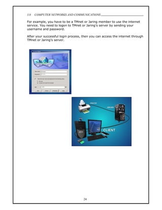 3.0   COMPUTER NETWORKS AND COMMUNICATIONS
                                                                            .
For example, you have to be a TMnet or Jaring member to use the internet
service. You need to logon to TMnet or Jaring s server by sending your
username and password.

After your successful login process, then you can access the internet through
TMnet or Jaring s server.




                                     24
 