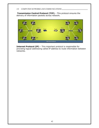 3.0   COMPUTER NETWORKS AND COMMUNICATIONS
                                                                              .
 Transmission Control Protocol (TCP) This protocol ensures the
delivery of information packets across network.




Internet Protocol (IP) This important protocol is responsible for
providing logical addressing called IP address to route information between
networks.




                                     42
 