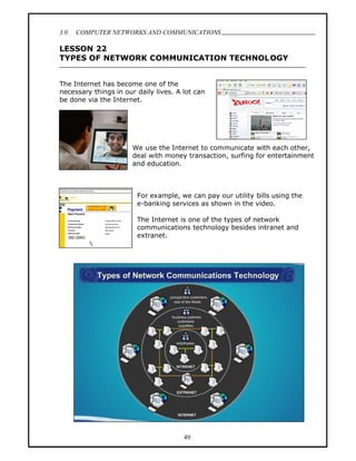 3.0   COMPUTER NETWORKS AND COMMUNICATIONS
                                                                              .
LESSON 22
TYPES OF NETWORK COMMUNICATION TECHNOLOGY


The Internet has become one of the
necessary things in our daily lives. A lot can
be done via the Internet.




                       We use the Internet to communicate with each other,
                       deal with money transaction, surfing for entertainment
                       and education.



                        For example, we can pay our utility bills using the
                        e-banking services as shown in the video.

                        The Internet is one of the types of network
                        communications technology besides intranet and
                        extranet.




                                       49
 