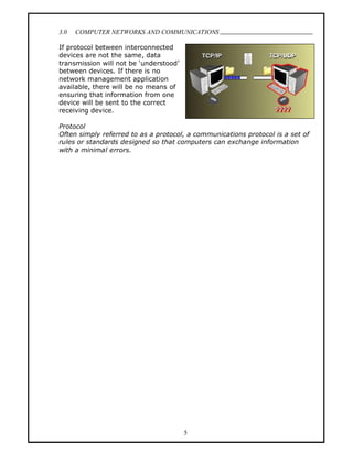 3.0   COMPUTER NETWORKS AND COMMUNICATIONS
                                                                                .
If protocol between interconnected
devices are not the same, data
transmission will not be understood
between devices. If there is no
network management application
available, there will be no means of
ensuring that information from one
device will be sent to the correct
receiving device.

Protocol
Often simply referred to as a protocol, a communications protocol is a set of
rules or standards designed so that computers can exchange information
with a minimal errors.




                                       5
 