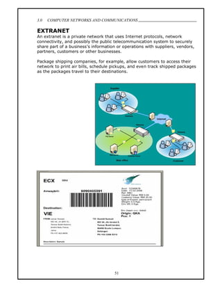 3.0   COMPUTER NETWORKS AND COMMUNICATIONS
                                                                                .
EXTRANET
An extranet is a private network that uses Internet protocols, network
connectivity, and possibly the public telecommunication system to securely
share part of a business s information or operations with suppliers, vendors,
partners, customers or other businesses.

Package shipping companies, for example, allow customers to access their
network to print air bills, schedule pickups, and even track shipped packages
as the packages travel to their destinations.




                                     51
 
