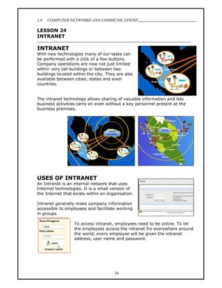 3.0   COMPUTER NETWORKS AND COMMUNICATIONS
                                                                            .
LESSON 24
INTRANET

INTRANET
With new technologies many of our tasks can
be performed with a click of a few buttons.
Company operations are now not just limited
within very tall buildings or between two
buildings located within the city. They are also
available between cities, states and even
countries.


The intranet technology allows sharing of valuable information and lets
business activities carry on even without a key personnel present at the
business premises.




USES OF INTRANET
An Intranet is an internal network that uses
Internet technologies. It is a small version of
the Internet that exists within an organisation.

Intranet generally make company information
accessible to employees and facilitate working
in groups.

                  To access intranet, employees need to be online. To let
                  the employees access the intranet fro everywhere around
                  the world, every employee will be given the intranet
                  address, user name and password.




                                      54
 