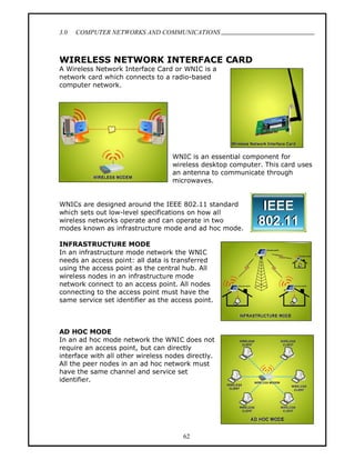 3.0   COMPUTER NETWORKS AND COMMUNICATIONS
                                                                               .


WIRELESS NETWORK INTERFACE CARD
A Wireless Network Interface Card or WNIC is a
network card which connects to a radio-based
computer network.




                                   WNIC is an essential component for
                                   wireless desktop computer. This card uses
                                   an antenna to communicate through
                                   microwaves.


WNICs are designed around the IEEE 802.11 standard
which sets out low-level specifications on how all
wireless networks operate and can operate in two
modes known as infrastructure mode and ad hoc mode.

INFRASTRUCTURE MODE
In an infrastructure mode network the WNIC
needs an access point: all data is transferred
using the access point as the central hub. All
wireless nodes in an infrastructure mode
network connect to an access point. All nodes
connecting to the access point must have the
same service set identifier as the access point.



AD HOC MODE
In an ad hoc mode network the WNIC does not
require an access point, but can directly
interface with all other wireless nodes directly.
All the peer nodes in an ad hoc network must
have the same channel and service set
identifier.




                                       62
 