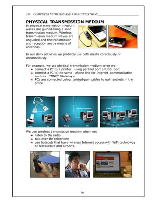 3.0   COMPUTER NETWORKS AND COMMUNICATIONS
                                                                            .
PHYSICAL TRANSMISSION MEDIUM
In physical transmission medium,
waves are guided along a solid
transmission medium. Wireless
transmission medium waves are
unguided and the transmission
and reception are by means of
antennas.

In our daily activities we probably use both media consciously or
unconsciously.

For example, we use physical transmission medium when we:
      connect a PC to a printer using parallel port or USB port
      connect a PC to the same phone line for Internet communication
      such as TMNET Streamyx.
      PCs are connected using twisted-pair cables to wall sockets in the
      office




We use wireless transmission medium when we:
     listen to the radio
     talk over the telephone
     use hotspots that have wireless Internet access with WiFi technology
     at restaurants and airports.




                                     66
 