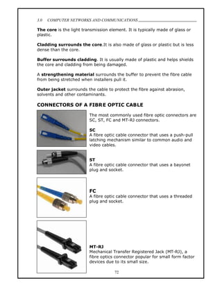 3.0   COMPUTER NETWORKS AND COMMUNICATIONS
                                                                                .
The core is the light transmission element. It is typically made of glass or
plastic.

Cladding surrounds the core.It is also made of glass or plastic but is less
dense than the core.

Buffer surrounds cladding. It is usually made of plastic and helps shields
the core and cladding from being damaged.

A strengthening material surrounds the buffer to prevent the fibre cable
from being stretched when installers pull it.

Outer jacket surrounds the cable to protect the fibre against abrasion,
solvents and other contaminants.

CONNECTORS OF A FIBR E OPTIC CABLE

                         The most commonly used fibre optic connectors are
                         SC, ST, FC and MT-RJ connectors.

                         SC
                         A fibre optic cable connector that uses a push-pull
                         latching mechanism similar to common audio and
                         video cables.


                         ST
                         A fibre optic cable connector that uses a bayonet
                         plug and socket.




                         FC
                         A fibre optic cable connector that uses a threaded
                         plug and socket.




                         MT-RJ
                         Mechanical Transfer Registered Jack (MT-RJ), a
                         fibre optics connector popular for small form factor
                         devices due to its small size.

                                      72
 