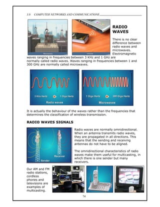 3.0   COMPUTER NETWORKS AND COMMUNICATIONS
                                                                               .


                                                          RADIO
                                                          WAVES
                                                        There is no clear
                                                        difference between
                                                        radio waves and
                                                        microwaves.
                                                        Electromagnetic
waves ranging in frequencies between 3 KHz and 1 GHz are
normally called radio waves. Waves ranging in frequencies between 1 and
300 GHz are normally called microwaves.




It is actually the behaviour of the waves rather than the frequencies that
determines the classification of wireless transmission.

RADIO WAVES SIGNALS

                                Radio waves are normally omnidirectional.
                                When an antenna transmits radio waves,
                                they are propagated in all directions. This
                                means that the sending and receiving
                                antennas do not have to be aligned.

                                The omnidirectional characteristics of radio
                                waves make them useful for multicasting, in
                                which there is one sender but many
                                receivers.

Our AM and FM
radio stations,
cordless
phones and
televisions are
examples of
multicasting.
                                      74
 