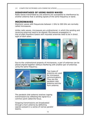 3.0   COMPUTER NETWORKS AND COMMUNICATIONS
                                                                              .
DISADVANTAGES OF USING RADIO WAVES
Radio waves transmitted by one antenna are susceptible to interference by
another antenna that is sending signals of the same frequency or band.


MICROWAVES
Electronic waves with frequencies between 1 GHz to 300 GHz are normally
called microwaves.

Unlike radio waves, microwaves are unidirectional, in which the sending and
receiving antennas need to be aligned. Microwaves propagation is
line-of-sight therefore towers with mounted antennas need to be in direct
sight of each other.




Due to the unidirectional property of microwaves, a pair of antennas can be
placed aligned together without interfering with another pair of antennas
using the same frequency.

                                      Two types of
                                      antenna are used
                                      for microwave
                                      communications.
                                      They are the
                                      parabolic dish
                                      antenna and the
                                      horn antenna.




The parabolic dish antenna receives ingoing
transmissions by reflecting the signal to a
common point called the focus.

Outgoing transmissions are broadcasted
through a horn antenna by deflecting
signals outward in a series of narrow parallel
beams.
                                      75
 