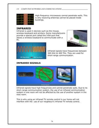 3.0   COMPUTER NETWORKS AND COMMUNICATIONS
                                                                             .

                    High-frequency microwaves cannot penetrate walls. This
                    is why receiving antennas cannot be placed inside
                    buildings.



INFRARED
Infrared is used in devices such as the mouse,
wireless keyboard and printers. Some manufacturers
provide a special port called the IrDA port that
allows a wireless keyboard to communicate with a
PC.




                                 Infrared signals have frequencies between
                                 300 GHz to 400 THz. They are used for
                                 short-range communication.



INFRARED SIGNALS




Infrared signals have high frequencies and cannot penetrate walls. Due to its
short-range communication system, the use of an infrared communication
system in one room will not be affected by the use of another system in the
next room.

This is why using an infrared TV remote control in our home will not
interfere with the use of our neighbour s infrared TV remote control.




                                     76
 