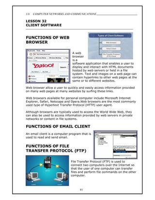 3.0   COMPUTER NETWORKS AND COMMUNICATIONS
                                                                              .
LESSON 32
CLIENT SOFTWARE


FUNCTIONS OF WEB
BROWSER

                                A web
                                browser
                                is a
                                software application that enables a user to
                                display and interact with HTML documents
                                hosted by web servers or held in a file
                                system. Text and images on a web page can
                                contain hyperlinks to other web pages at the
                                same or to different websites.

Web browser allow a user to quickly and easily access information provided
on many web pages at many websites by surfing these links.

Web browsers available for personal computer include Microsoft Internet
Explorer, Safari, Netscape and Opera.Web browsers are the most commonly
used type of Hypertext Transfer Protocol (HTTP) user agent.

Although browsers are typically used to access the World Wide Web, they
can also be used to access information provided by web servers in private
networks or content in file systems.

FUNCTIONS OF EMAIL CLIENT
An email client is a computer program that is
used to read and send email.


FUNCTIONS OF FILE
TRANSFER PROTOCOL (FTP)

                               File Transfer Protocol (FTP) is used to
                               connect two computers over the Internet so
                               that the user of one computer can transfer
                               files and perform file commands on the other
                               computer.



                                     81
 
