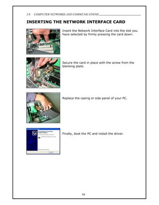3.0   COMPUTER NETWORKS AND COMMUNICATIONS
                                                                           .
INSERTING THE NETWORK INTERFACE CARD

                     Insert the Network Interface Card into the slot you
                     have selected by firmly pressing the card down.




                     Secure the card in place with the screw from the
                     blanking plate.




                     Replace the casing or side panel of your PC.




                     Finally, boot the PC and install the driver.




                                   84
 