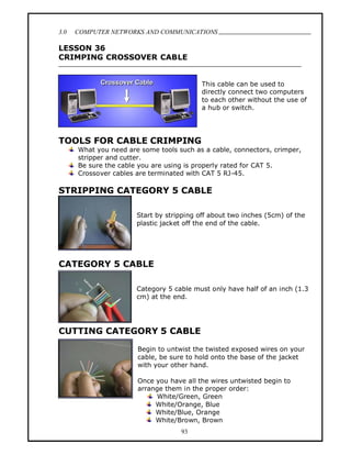 3.0   COMPUTER NETWORKS AND COMMUNICATIONS
                                                                              .
LESSON 36
CRIMPING CROSSOVER CABLE


                                           This cable can be used to
                                           directly connect two computers
                                           to each other without the use of
                                           a hub or switch.




TOOLS FOR CABLE CRIMPING
      What you need are some tools such as a cable, connectors, crimper,
      stripper and cutter.
      Be sure the cable you are using is properly rated for CAT 5.
      Crossover cables are terminated with CAT 5 RJ-45.

STRIPPING CATEGORY 5 CABLE

                       Start by stripping off about two inches (5cm) of the
                       plastic jacket off the end of the cable.




CATEGORY 5 CABLE

                       Category 5 cable must only have half of an inch (1.3
                       cm) at the end.




CUTTING CATEGORY 5 CABLE

                       Begin to untwist the twisted exposed wires on your
                       cable, be sure to hold onto the base of the jacket
                       with your other hand.

                       Once you have all the wires untwisted begin to
                       arrange them in the proper order:
                             White/Green, Green
                            White/Orange, Blue
                            White/Blue, Orange
                            White/Brown, Brown
                                    93
 