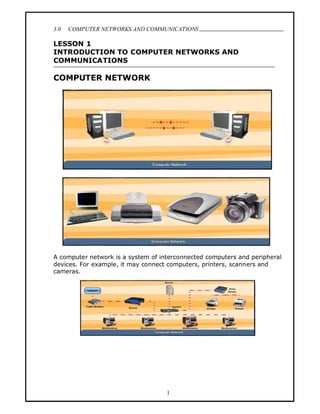 3.0   COMPUTER NETWORKS AND COMMUNICATIONS
                                                                            .
LESSON 1
INTRODUCTION TO COMPUTER NETWORKS AND
COMMUNICATIONS

COMPUTER NETWORK




A computer network is a system of interconnected computers and peripheral
devices. For example, it may connect computers, printers, scanners and
cameras.




                                    1
 