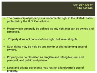 L P 7: P R O P E RT Y
N AU L A 310 0

 The ownership of property is a fundamental right in the United States
protected by the U.S. Constitution.
 Property can generally be defined as any right that can be owned and
conveyed.


Property does not consist of one right, but several rights.

 Such rights may be held by one owner or shared among several
owners.
 Property can be classified as tangible and intangible; real and
personal; and public and private.
 Laws and private covenants may restrict a landowner's use of
property.

 