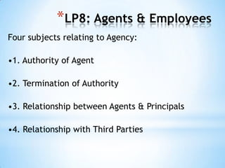 *LP8: Agents & Employees
Four subjects relating to Agency:

•1. Authority of Agent
•2. Termination of Authority
•3. Relationship between Agents & Principals
•4. Relationship with Third Parties

 