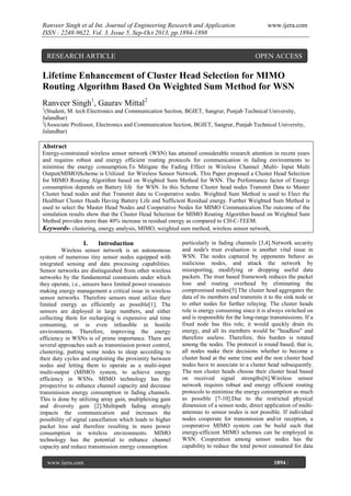 Ranveer Singh et al Int. Journal of Engineering Research and Application
ISSN : 2248-9622, Vol. 3, Issue 5, Sep-Oct 2013, pp.1894-1898

RESEARCH ARTICLE

www.ijera.com

OPEN ACCESS

Lifetime Enhancement of Cluster Head Selection for MIMO
Routing Algorithm Based On Weighted Sum Method for WSN
Ranveer Singh1, Gaurav Mittal2
1

(Student, M. tech Electronics and Communication Section, BGIET, Sangrur, Punjab Technical University,
Jalandhar)
2
(Associate Professor, Electronics and Communication Section, BGIET, Sangrur, Punjab Technical University,
Jalandhar)

Abstract
Energy-constrained wireless sensor network (WSN) has attained considerable research attention in recent years
and requires robust and energy efficient routing protocols for communication in fading environments to
minimise the energy consumption.To Mitigate the Fading Effect in Wireless Channel ,Multi- Input Multi
Output(MIMO)Scheme is Utilized for Wireless Sensor Network. This Paper proposed a Cluster Head Selection
for MIMO Routing Algorithm based on Weighted Sum Method for WSN. The Performance factor of Energy
consumption depends on Battery life for WSN. In this Scheme Cluster head nodes Transmit Data to Master
Cluster head nodes and that Transmit data to Cooperative nodes. Weighted Sum Method is used to Elect the
Healthier Cluster Heads Having Battery Life and Sufficient Residual energy. Further Weighted Sum Method is
used to select the Master Head Nodes and Cooperative Nodes for MIMO Communication.The outcome of the
simulation results show that the Cluster Head Selection for MIMO Routing Algorithm based on Weighted Sum
Method provides more than 40% increase in residual energy as compared to CH-C-TEEM.
Keywords- clustering, energy analysis, MIMO, weighted sum method, wireless sensor network,

I.

Introduction

Wireless sensor network is an autonomous
system of numerous tiny sensor nodes equipped with
integrated sensing and data processing capabilities.
Sensor networks are distinguished from other wireless
networks by the fundamental constraints under which
they operate, i.e., sensors have limited power resources
making energy management a critical issue in wireless
sensor networks. Therefore sensors must utilize their
limited energy as efficiently as possible[1]. The
sensors are deployed in large numbers, and either
collecting them for recharging is expensive and time
consuming, or is even infeasible in hostile
environments. Therefore, improving the energy
efficiency in WSNs is of prime importance. There are
several approaches such as transmission power control,
clustering, putting some nodes to sleep according to
their duty cycles and exploiting the proximity between
nodes and letting them to operate as a multi-input
multi-output (MIMO) system, to achieve energy
efficiency in WSNs. MIMO technology has the
prospective to enhance channel capacity and decrease
transmission energy consumption in fading channels.
This is done by utilizing array gain, multiplexing gain
and diversity gain [2].Multipath fading strongly
impacts the communication and increases the
possibility of signal cancellation which leads to higher
packet loss and therefore resulting in more power
consumption in wireless environments. MIMO
technology has the potential to enhance channel
capacity and reduce transmission energy consumption
www.ijera.com
Page

particularly in fading channels [3,4].Network security
and node's trust evaluation is another vital issue in
WSN. The nodes captured by opponents behave as
malicious nodes, and attack the network by
misreporting, modifying or dropping useful data
packets. The trust based framework reduces the packet
loss and routing overhead by eliminating the
compromised nodes[5].The cluster head aggregates the
data of its members and transmits it to the sink node or
to other nodes for further relaying. The cluster heads
role is energy consuming since it is always switched on
and is responsible for the long-range transmissions. If a
fixed node has this role, it would quickly drain its
energy, and all its members would be "headless" and
therefore useless. Therefore, this burden is rotated
among the nodes. The protocol is round based, that is,
all nodes make their decisions whether to become a
cluster head at the same time and the non cluster head
nodes have to associate to a cluster head subsequently.
The non cluster heads choose their cluster head based
on received signal strengths[6].Wireless sensor
network requires robust and energy efficient routing
protocols to minimise the energy consumption as much
as possible [7-10].Due to the restricted physical
dimension of a sensor node, direct application of multiantennas to sensor nodes is not possible. If individual
nodes cooperate for transmission and/or reception, a
cooperative MIMO system can be build such that
energy-efficient MIMO schemes can be employed in
WSN. Cooperation among sensor nodes has the
capability to reduce the total power consumed for data
1894 |

 